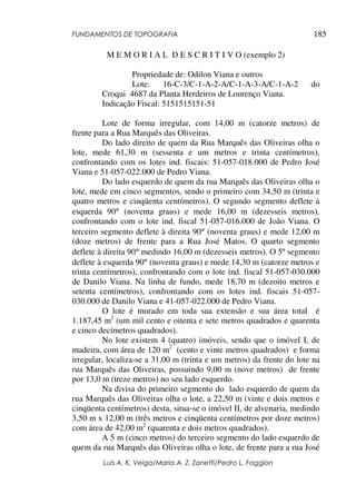 FUNDAMENTOS DE TOPOGRAFIA
Luis A. K. Veiga/Maria A. Z. Zanetti/Pedro L. Faggion
185
M E M O R I A L D E S C R I T I V O (exemplo 2)
Propriedade de: Odilon Viana e outros
Lote: 16-C-3/C-1-A-2-A/C-1-A-3-A/C-1-A-2 do
Croqui 4687 da Planta Herdeiros de Lourenço Viana.
Indicação Fiscal: 5151515151-51
Lote de forma irregular, com 14,00 m (catorze metros) de
frente para a Rua Marquês das Oliveiras.
Do lado direito de quem da Rua Marquês das Oliveiras olha o
lote, mede 61,30 m (sessenta e um metros e trinta centímetros),
confrontando com os lotes ind. fiscais: 51-057-018.000 de Pedro José
Viana e 51-057-022.000 de Pedro Viana.
Do lado esquerdo de quem da rua Marquês das Oliveiras olha o
lote, mede em cinco segmentos, sendo o primeiro com 34,50 m (trinta e
quatro metros e cinqüenta centímetros). O segundo segmento deflete à
esquerda 90° (noventa graus) e mede 16,00 m (dezesseis metros),
confrontando com o lote ind. fiscal 51-057-016.000 de João Viana. O
terceiro segmento deflete à direita 90° (noventa graus) e mede 12,00 m
(doze metros) de frente para a Rua José Matos. O quarto segmento
deflete à direita 90° medindo 16,00 m (dezesseis metros). O 5º segmento
deflete à esquerda 90° (noventa graus) e mede 14,30 m (catorze metros e
trinta centímetros), confrontando com o lote ind. fiscal 51-057-030.000
de Danilo Viana. Na linha de fundo, mede 18,70 m (dezoito metros e
setenta centímetros), confrontando com os lotes ind. fiscais 51-057-
030.000 de Danilo Viana e 41-057-022.000 de Pedro Viana.
O lote é murado em toda sua extensão e sua área total é
1.187,45 m2
(um mil cento e oitenta e sete metros quadrados e quarenta
e cinco decímetros quadrados).
No lote existem 4 (quatro) imóveis, sendo que o imóvel I, de
madeira, com área de 120 m2
(cento e vinte metros quadrados) e forma
irregular, localiza-se a 31,00 m (trinta e um metros) da frente do lote na
rua Marquês das Oliveiras, possuindo 9,00 m (nove metros) de frente
por 13,0 m (treze metros) no seu lado esquerdo.
Na divisa do primeiro segmento do lado esquerdo de quem da
rua Marquês das Oliveiras olha o lote, a 22,50 m (vinte e dois metros e
cinqüenta centímetros) desta, situa-se o imóvel II, de alvenaria, medindo
3,50 m x 12,00 m (três metros e cinqüenta centímetros por doze metros)
com área de 42,00 m2
(quarenta e dois metros quadrados).
A 5 m (cinco metros) do terceiro segmento do lado esquerdo de
quem da rua Marquês das Oliveiras olha o lote, de frente para a rua José
 