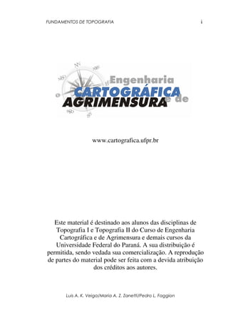 FUNDAMENTOS DE TOPOGRAFIA
Luis A. K. Veiga/Maria A. Z. Zanetti/Pedro L. Faggion
i
www.cartografica.ufpr.br
Este material é destinado aos alunos das disciplinas de
Topografia I e Topografia II do Curso de Engenharia
Cartográfica e de Agrimensura e demais cursos da
Universidade Federal do Paraná. A sua distribuição é
permitida, sendo vedada sua comercialização. A reprodução
de partes do material pode ser feita com a devida atribuição
dos créditos aos autores.
 