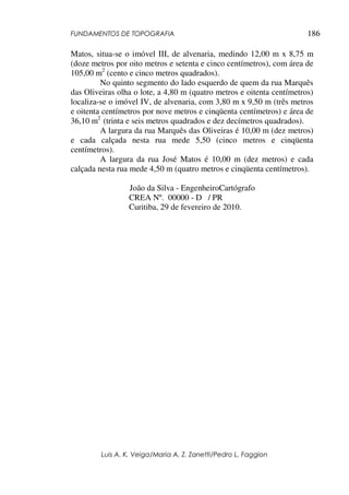 FUNDAMENTOS DE TOPOGRAFIA
Luis A. K. Veiga/Maria A. Z. Zanetti/Pedro L. Faggion
186
Matos, situa-se o imóvel III, de alvenaria, medindo 12,00 m x 8,75 m
(doze metros por oito metros e setenta e cinco centímetros), com área de
105,00 m2
(cento e cinco metros quadrados).
No quinto segmento do lado esquerdo de quem da rua Marquês
das Oliveiras olha o lote, a 4,80 m (quatro metros e oitenta centímetros)
localiza-se o imóvel IV, de alvenaria, com 3,80 m x 9,50 m (três metros
e oitenta centímetros por nove metros e cinqüenta centímetros) e área de
36,10 m2
(trinta e seis metros quadrados e dez decímetros quadrados).
A largura da rua Marquês das Oliveiras é 10,00 m (dez metros)
e cada calçada nesta rua mede 5,50 (cinco metros e cinqüenta
centímetros).
A largura da rua José Matos é 10,00 m (dez metros) e cada
calçada nesta rua mede 4,50 m (quatro metros e cinqüenta centímetros).
João da Silva - EngenheiroCartógrafo
CREA Nº. 00000 - D / PR
Curitiba, 29 de fevereiro de 2010.
 