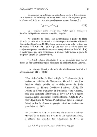 FUNDAMENTOS DE TOPOGRAFIA
Luis A. K. Veiga/Maria A. Z. Zanetti/Pedro L. Faggion
188
Conhecendo-se a altitude ou cota de um ponto e determinando-
se o desnível ou diferença de nível entre este e um segundo ponto,
obtém-se a altitude ou cota do segundo ponto, através da equação:
(12.1)
Se o segundo ponto estiver mais “alto” que o primeiro o
desnível será positivo, em caso contrário, negativo.
As altitudes no Brasil são determinadas a partir da Rede
Altimétrica Brasileira, estabelecida e mantida pelo Instituto Brasileiro de
Geografia e Estatística (IBGE). Esta é um exemplo de rede vertical, que
de acordo com GEMAEL (1987, p.9.1) pode ser definida como um
conjunto de pontos materializados no terreno (referências de nível - RN)
e identificados por uma coordenada, a altitude, determinada a partir de
um ponto origem do datum vertical.
No Brasil o datum altimétrico é o ponto associado com o nível
médio do mar determinado pelo marégrafo de Imbituba, Santa Catarina.
Um resumo histórico da rede de nivelamento brasileira é
apresentado em IBGE (2004):
“Em 13 de Outubro de 1945, a Seção de Nivelamento (SNi)
iniciava os trabalhos de Nivelamento Geométrico de Alta
Precisão, dando partida ao estabelecimento da Rede
Altimétrica do Sistema Geodésico Brasileiro (SGB). No
Distrito de Cocal, Município de Urussanga, Santa Catarina,
onde está localizada a Referência de Nível RN 1-A, a equipe
integrada pelos Engenheiros Honório Beserra - Chefe da SNI,
José Clóvis Mota de Alencar, Péricles Sales Freire e Guarany
Cabral de Lavôr efetuou a operação inicial de nivelamento
geométrico no IBGE.
Em Dezembro de 1946, foi efetuada a conexão com a Estação
Maregráfica de Torres, Rio Grande do Sul, permitindo, então,
o cálculo das altitudes das Referências de Nível já
AB
A
B H
H
H ∆
+
=
 