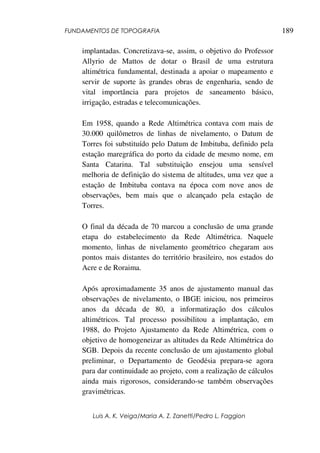 FUNDAMENTOS DE TOPOGRAFIA
Luis A. K. Veiga/Maria A. Z. Zanetti/Pedro L. Faggion
189
implantadas. Concretizava-se, assim, o objetivo do Professor
Allyrio de Mattos de dotar o Brasil de uma estrutura
altimétrica fundamental, destinada a apoiar o mapeamento e
servir de suporte às grandes obras de engenharia, sendo de
vital importância para projetos de saneamento básico,
irrigação, estradas e telecomunicações.
Em 1958, quando a Rede Altimétrica contava com mais de
30.000 quilômetros de linhas de nivelamento, o Datum de
Torres foi substituído pelo Datum de Imbituba, definido pela
estação maregráfica do porto da cidade de mesmo nome, em
Santa Catarina. Tal substituição ensejou uma sensível
melhoria de definição do sistema de altitudes, uma vez que a
estação de Imbituba contava na época com nove anos de
observações, bem mais que o alcançado pela estação de
Torres.
O final da década de 70 marcou a conclusão de uma grande
etapa do estabelecimento da Rede Altimétrica. Naquele
momento, linhas de nivelamento geométrico chegaram aos
pontos mais distantes do território brasileiro, nos estados do
Acre e de Roraima.
Após aproximadamente 35 anos de ajustamento manual das
observações de nivelamento, o IBGE iniciou, nos primeiros
anos da década de 80, a informatização dos cálculos
altimétricos. Tal processo possibilitou a implantação, em
1988, do Projeto Ajustamento da Rede Altimétrica, com o
objetivo de homogeneizar as altitudes da Rede Altimétrica do
SGB. Depois da recente conclusão de um ajustamento global
preliminar, o Departamento de Geodésia prepara-se agora
para dar continuidade ao projeto, com a realização de cálculos
ainda mais rigorosos, considerando-se também observações
gravimétricas.
 