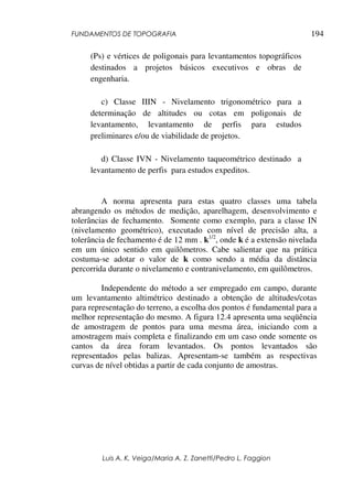 FUNDAMENTOS DE TOPOGRAFIA
Luis A. K. Veiga/Maria A. Z. Zanetti/Pedro L. Faggion
194
(Ps) e vértices de poligonais para levantamentos topográficos
destinados a projetos básicos executivos e obras de
engenharia.
c) Classe IIIN - Nivelamento trigonométrico para a
determinação de altitudes ou cotas em poligonais de
levantamento, levantamento de perfis para estudos
preliminares e/ou de viabilidade de projetos.
d) Classe IVN - Nivelamento taqueométrico destinado a
levantamento de perfis para estudos expeditos.
A norma apresenta para estas quatro classes uma tabela
abrangendo os métodos de medição, aparelhagem, desenvolvimento e
tolerâncias de fechamento. Somente como exemplo, para a classe IN
(nivelamento geométrico), executado com nível de precisão alta, a
tolerância de fechamento é de 12 mm . k1/2
, onde k é a extensão nivelada
em um único sentido em quilômetros. Cabe salientar que na prática
costuma-se adotar o valor de k como sendo a média da distância
percorrida durante o nivelamento e contranivelamento, em quilômetros.
Independente do método a ser empregado em campo, durante
um levantamento altimétrico destinado a obtenção de altitudes/cotas
para representação do terreno, a escolha dos pontos é fundamental para a
melhor representação do mesmo. A figura 12.4 apresenta uma seqüência
de amostragem de pontos para uma mesma área, iniciando com a
amostragem mais completa e finalizando em um caso onde somente os
cantos da área foram levantados. Os pontos levantados são
representados pelas balizas. Apresentam-se também as respectivas
curvas de nível obtidas a partir de cada conjunto de amostras.
 