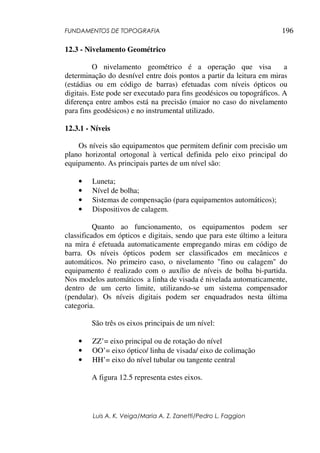 FUNDAMENTOS DE TOPOGRAFIA
Luis A. K. Veiga/Maria A. Z. Zanetti/Pedro L. Faggion
196
12.3 - Nivelamento Geométrico
O nivelamento geométrico é a operação que visa a
determinação do desnível entre dois pontos a partir da leitura em miras
(estádias ou em código de barras) efetuadas com níveis ópticos ou
digitais. Este pode ser executado para fins geodésicos ou topográficos. A
diferença entre ambos está na precisão (maior no caso do nivelamento
para fins geodésicos) e no instrumental utilizado.
12.3.1 - Níveis
Os níveis são equipamentos que permitem definir com precisão um
plano horizontal ortogonal à vertical definida pelo eixo principal do
equipamento. As principais partes de um nível são:
• Luneta;
• Nível de bolha;
• Sistemas de compensação (para equipamentos automáticos);
• Dispositivos de calagem.
Quanto ao funcionamento, os equipamentos podem ser
classificados em ópticos e digitais, sendo que para este último a leitura
na mira é efetuada automaticamente empregando miras em código de
barra. Os níveis ópticos podem ser classificados em mecânicos e
automáticos. No primeiro caso, o nivelamento "fino ou calagem" do
equipamento é realizado com o auxílio de níveis de bolha bi-partida.
Nos modelos automáticos a linha de visada é nivelada automaticamente,
dentro de um certo limite, utilizando-se um sistema compensador
(pendular). Os níveis digitais podem ser enquadrados nesta última
categoria.
São três os eixos principais de um nível:
• ZZ’= eixo principal ou de rotação do nível
• OO’= eixo óptico/ linha de visada/ eixo de colimação
• HH’= eixo do nível tubular ou tangente central
A figura 12.5 representa estes eixos.
 
