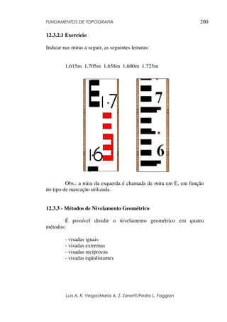 FUNDAMENTOS DE TOPOGRAFIA
Luis A. K. Veiga/Maria A. Z. Zanetti/Pedro L. Faggion
200
12.3.2.1 Exercício
Indicar nas miras a seguir, as seguintes leituras:
1,615m 1,705m 1,658m 1,600m 1,725m
Obs.: a mira da esquerda é chamada de mira em E, em função
do tipo de marcação utilizada.
12.3.3 - Métodos de Nivelamento Geométrico
É possível dividir o nivelamento geométrico em quatro
métodos:
- visadas iguais
- visadas extremas
- visadas recíprocas
- visadas eqüidistantes
 