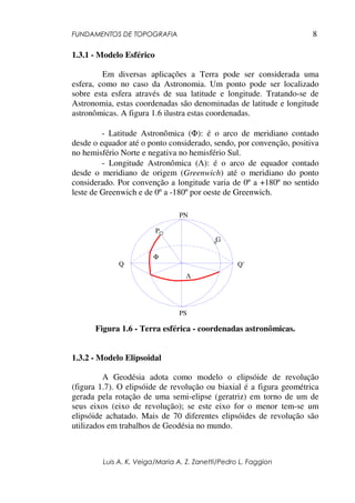 FUNDAMENTOS DE TOPOGRAFIA
Luis A. K. Veiga/Maria A. Z. Zanetti/Pedro L. Faggion
8
1.3.1 - Modelo Esférico
Em diversas aplicações a Terra pode ser considerada uma
esfera, como no caso da Astronomia. Um ponto pode ser localizado
sobre esta esfera através de sua latitude e longitude. Tratando-se de
Astronomia, estas coordenadas são denominadas de latitude e longitude
astronômicas. A figura 1.6 ilustra estas coordenadas.
- Latitude Astronômica (Φ): é o arco de meridiano contado
desde o equador até o ponto considerado, sendo, por convenção, positiva
no hemisfério Norte e negativa no hemisfério Sul.
- Longitude Astronômica (Λ): é o arco de equador contado
desde o meridiano de origem (Greenwich) até o meridiano do ponto
considerado. Por convenção a longitude varia de 0º a +180º no sentido
leste de Greenwich e de 0º a -180º por oeste de Greenwich.
Figura 1.6 - Terra esférica - coordenadas astronômicas.
1.3.2 - Modelo Elipsoidal
A Geodésia adota como modelo o elipsóide de revolução
(figura 1.7). O elipsóide de revolução ou biaxial é a figura geométrica
gerada pela rotação de uma semi-elipse (geratriz) em torno de um de
seus eixos (eixo de revolução); se este eixo for o menor tem-se um
elipsóide achatado. Mais de 70 diferentes elipsóides de revolução são
utilizados em trabalhos de Geodésia no mundo.
PS
Λ
Φ
G
P
Q’
Q
PN
 