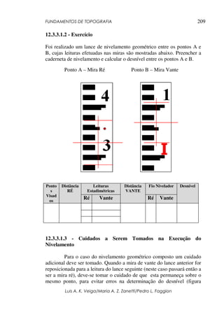 FUNDAMENTOS DE TOPOGRAFIA
Luis A. K. Veiga/Maria A. Z. Zanetti/Pedro L. Faggion
209
12.3.3.1.2 - Exercício
Foi realizado um lance de nivelamento geométrico entre os pontos A e
B, cujas leituras efetuadas nas miras são mostradas abaixo. Preencher a
caderneta de nivelamento e calcular o desnível entre os pontos A e B.
12.3.3.1.3 - Cuidados a Serem Tomados na Execução do
Nivelamento
Para o caso do nivelamento geométrico composto um cuidado
adicional deve ser tomado. Quando a mira de vante do lance anterior for
reposicionada para a leitura do lance seguinte (neste caso passará então a
ser a mira ré), deve-se tomar o cuidado de que esta permaneça sobre o
mesmo ponto, para evitar erros na determinação do desnível (figura
Leituras
Estadimétricas
Fio Nivelador
Ponto
s
Visad
os
Distância
RÉ
Ré Vante
Distância
VANTE
Ré Vante
Desnível
Ponto A – Mira Ré Ponto B – Mira Vante
 