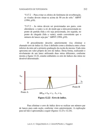 FUNDAMENTOS DE TOPOGRAFIA
Luis A. K. Veiga/Maria A. Z. Zanetti/Pedro L. Faggion
212
“5.17.2 - Para evitar os efeitos do fenômeno de reverberação,
as visadas devem situar-se acima de 50 cm do solo.” ABNT
(1994, p10).
“5.17.3 - As miras devem ser posicionadas aos pares, com
alternância a vante e a ré, de modo que a mira posicionada no
ponto de partida (lida a ré) seja posicionada, em seguida, no
ponto de chegada (lida a vante), sendo conveniente que o
número de lances seja par.” ABNT (1994, p10).
O procedimento descrito anteriormente visa eliminar o
chamado erro de índice (i). Este é definido como a distância entre a base
inferior da mira até a primeira graduação da escala da mesma. Cada mira
apresenta um valor próprio de erro de índice. Desta forma, realizando o
nivelamento de um lance utilizando duas miras diferentes, conforme
mostra a figura 12.22, estarão embutidos os erro de índices das miras no
desnível determinado.
Figura 12.22 - Erro de índice.
Para eliminar o erro de índice deve-se realizar um número par
de lances para cada seção, conforme visto anteriormente. A explicação
para tal fato é apresentada a seguir (figuras 12.23 e 12.24).
Ponto A
Ponto B
LR LV
iB
iA
∆HAB = LR + iA - LV + iB
 