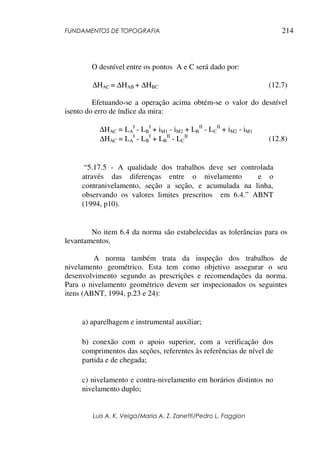 FUNDAMENTOS DE TOPOGRAFIA
Luis A. K. Veiga/Maria A. Z. Zanetti/Pedro L. Faggion
214
O desnível entre os pontos A e C será dado por:
∆HAC = ∆HAB + ∆HBC (12.7)
Efetuando-se a operação acima obtém-se o valor do desnível
isento do erro de índice da mira:
∆HAC = LA
I
- LB
I
+ iM1 - iM2 + LB
II
- LC
II
+ iM2 - iM1
∆HAC = LA
I
- LB
I
+ LB
II
- LC
II
(12.8)
“5.17.5 - A qualidade dos trabalhos deve ser controlada
através das diferenças entre o nivelamento e o
contranivelamento, seção a seção, e acumulada na linha,
observando os valores limites prescritos em 6.4.” ABNT
(1994, p10).
No item 6.4 da norma são estabelecidas as tolerâncias para os
levantamentos.
A norma também trata da inspeção dos trabalhos de
nivelamento geométrico. Esta tem como objetivo assegurar o seu
desenvolvimento segundo as prescrições e recomendações da norma.
Para o nivelamento geométrico devem ser inspecionados os seguintes
itens (ABNT, 1994, p.23 e 24):
a) aparelhagem e instrumental auxiliar;
b) conexão com o apoio superior, com a verificação dos
comprimentos das seções, referentes às referências de nível de
partida e de chegada;
c) nivelamento e contra-nivelamento em horários distintos no
nivelamento duplo;
 