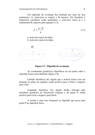 FUNDAMENTOS DE TOPOGRAFIA
Luis A. K. Veiga/Maria A. Z. Zanetti/Pedro L. Faggion
9
Um elipsóide de revolução fica definido por meio de dois
parâmetros, os semi-eixos a (maior) e b (menor). Em Geodésia é
tradicional considerar como parâmetros o semi-eixo maior a e o
achatamento f, expresso pela equação (1.2).
a
b
a
f
−
= (1.2)
a: semi-eixo maior da elipse
b: semi-eixo menor da elipse
Figura 1.7 - Elipsóide de revolução.
As coordenadas geodésicas elipsóidicas de um ponto sobre o
elipsóide ficam assim definidas (figura 1.8):
Latitude Geodésica (φ): ângulo que a normal forma com sua
projeção no plano do equador, sendo positiva para o Norte e negativa
para o Sul.
Longitude Geodésica (λ): ângulo diedro formado pelo
meridiano geodésico de Greenwich (origem) e do ponto P, sendo
positivo para Leste e negativo para Oeste.
A normal é uma reta ortogonal ao elipsóide que passa pelo
ponto P na superfície física.
a
b
a
a
b
 