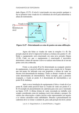 FUNDAMENTOS DE TOPOGRAFIA
Luis A. K. Veiga/Maria A. Z. Zanetti/Pedro L. Faggion
221
dada (figura 12.27). O nível é estacionado em uma posição qualquer e
faz-se primeiro uma visada de ré à referência de nível para determinar a
altura do instrumento.
Figura 12.27 - Determinando as cotas de pontos em uma edificação.
Agora são feitas as visadas de vante às estações A e B. Da
posição atual do nível é impossível realizar as leituras dos pontos C e D.
Então o equipamento será estacionado em uma nova posição (figura
12.28). Cada vez que o equipamento é estacionado é necessário
determinar a altura do mesmo e deve-se realizar uma leitura de ré em um
ponto com cota conhecida.
Como a cota ponto B já foi determinada na ocupação anterior
do equipamento, é possível utilizá-lo agora como estação de ré. Sempre
que um ponto for utilizado com este propósito, a leitura de vante no
mesmo será denominada de mudança. Todas as demais visadas de vante
serão denominadas de intermediárias. Neste exemplo, para a primeira
ocupação, a visada ao ponto A é denominada de intermediária e ao
ponto B de mudança.
Após a nova instalação do equipamento é feita a visada de ré ao
ponto B, sendo então possível fazer as visadas de vante aos pontos C e
D. O exemplo de preenchimento de caderneta para este caso é mostrado
na figura 12.29. A última leitura de vante executada no trabalho será
sempre considerada como de mudança (será visto adiante o porque). Os
valores das observações e dados iniciais estão representados em negrito
e os valores calculados estão sublinhados. Durante o preenchimento da
caderneta deve-se tomar o cuidado de, para cada posição do nível, anotar
A
B
C
D
Referência de
nível
Visada à estação Ré
Visadas
de vante
Intermediária
mudança
 