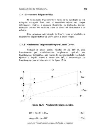 FUNDAMENTOS DE TOPOGRAFIA
Luis A. K. Veiga/Maria A. Z. Zanetti/Pedro L. Faggion
231
12.4 - Nivelamento Trigonométrico
O nivelamento trigonométrico baseia-se na resolução de um
triângulo retângulo. Para tanto, é necessário coletar em campo,
informações relativas à distância (horizontal ou inclinada), ângulos
(verticais, zenitais ou nadirais), além da altura do instrumento e do
refletor.
Este método de determinação de desnível pode ser dividido em
nivelamento trigonométrico de lances curtos e lances longos.
12.4.1 - Nivelamento Trigonométrico para Lances Curtos
Utilizam-se lances curtos, visadas de até 150 m, para
levantamento por caminhamento, amplamente aplicado nos
levantamentos topográficos em função de sua simplicidade e agilidade.
Quando o ângulo zenital é menor que 900
, a representação do
levantamento pode ser vista através da figura 12.36.
di
Dh
Z
hi
DV hs
hAB
A
B
Figura 12.36 - Nivelamento trigonométrico.
DV + hi = hs + ∆hAB (12.24)
∆hAB = hi - hs + DV (12.24)
 