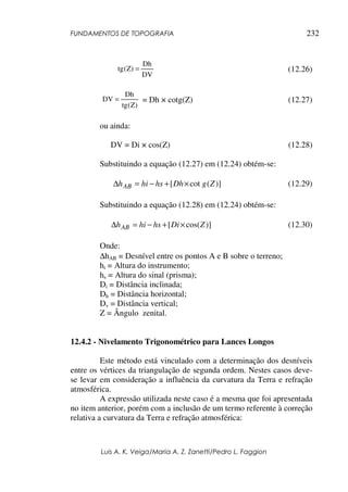 FUNDAMENTOS DE TOPOGRAFIA
Luis A. K. Veiga/Maria A. Z. Zanetti/Pedro L. Faggion
232
DV
Dh
)
Z
(
tg = (12.26)
)
Z
(
tg
Dh
DV = = Dh × cotg(Z) (12.27)
ou ainda:
DV = Di × cos(Z) (12.28)
Substituindo a equação (12.27) em (12.24) obtém-se:
)]
(
cot
[ Z
g
Dh
hs
hi
hAB ×
+
−
=
∆ (12.29)
Substituindo a equação (12.28) em (12.24) obtém-se:
)]
cos(
[ Z
Di
hs
hi
hAB ×
+
−
=
∆ (12.30)
Onde:
∆hAB = Desnível entre os pontos A e B sobre o terreno;
hi = Altura do instrumento;
hs = Altura do sinal (prisma);
Di = Distância inclinada;
Dh = Distância horizontal;
Dv = Distância vertical;
Z = Ângulo zenital.
12.4.2 - Nivelamento Trigonométrico para Lances Longos
Este método está vinculado com a determinação dos desníveis
entre os vértices da triangulação de segunda ordem. Nestes casos deve-
se levar em consideração a influência da curvatura da Terra e refração
atmosférica.
A expressão utilizada neste caso é a mesma que foi apresentada
no item anterior, porém com a inclusão de um termo referente à correção
relativa a curvatura da Terra e refração atmosférica:
 