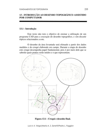 FUNDAMENTOS DE TOPOGRAFIA
Luis A. K. Veiga/Maria A. Z. Zanetti/Pedro L. Faggion
235
13 - INTRODUÇÃO AO DESENHO TOPOGRÁFICO ASSISTIDO
POR COMPUTADOR
13.1 - Introdução
Este texto não tem o objetivo de ensinar a utilização de um
programa CAD para a execução do desenho topográfico, e sim discutir
tópicos relacionados a este.
O desenho da área levantada será efetuado a partir dos dados
medidos e do croqui elaborado em campo. Durante a etapa do desenho
este croqui desempenha papel fundamental, pois é por meio dele que se
saberão quais pontos serão unidos e o que representam.
Figura 13.1 - Croqui e desenho final.
 