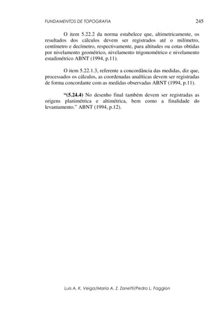 FUNDAMENTOS DE TOPOGRAFIA
Luis A. K. Veiga/Maria A. Z. Zanetti/Pedro L. Faggion
245
O item 5.22.2 da norma estabelece que, altimetricamente, os
resultados dos cálculos devem ser registrados até o milímetro,
centímetro e decímetro, respectivamente, para altitudes ou cotas obtidas
por nivelamento geométrico, nivelamento trigonométrico e nivelamento
estadimétrico ABNT (1994, p.11).
O item 5.22.1.3, referente a concordância das medidas, diz que,
processados os cálculos, as coordenadas analíticas devem ser registradas
de forma concordante com as medidas observadas ABNT (1994, p.11).
“(5.24.4) No desenho final também devem ser registradas as
origens planimétrica e altimétrica, bem como a finalidade do
levantamento.” ABNT (1994, p.12).
 