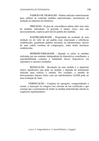 FUNDAMENTOS DE TOPOGRAFIA
Luis A. K. Veiga/Maria A. Z. Zanetti/Pedro L. Faggion
250
PADRÃO DE TRABALHO - Padrão utilizado rotineiramente
para calibrar ou controlar medidas materializadas, instrumentos de
medição ou materiais de referência.
PRECISÃO - O grau de concordância mútua entre uma série
de medidas individuais. A precisão é muitas vezes, mas não
necessariamente, expressa pelo desvio padrão das medidas.
RASTREABILIDADE - Propriedade do resultado de uma
medição ou do valor de um padrão estar relacionado a referências
estabelecidas, geralmente padrões nacionais ou internacionais, através
de uma cadeia contínua de comparações, todas tendo incertezas
estabelecidas.
REPRODUTIBILIDADE - Quando se refere às medidas
realizadas por um conjunto independente de dispositivos semelhantes, a
reprodutibilidade constitui a habilidade desses dispositivos em
reproduzir os mesmos resultados.
RESOLUÇÃO - Resolução de uma medida é o algarismo
menos significativo que pode ser medido, e depende do instrumento
utilizado para realizar a medida. Por exemplo, a medida de
deslocamentos lineares feitos com um interferômetro LASER pode ter
uma resolução de 1mm.
VERIFICAÇÃO - Conjunto de operações, compreendendo o
exame, a marcação ou selagem (ou) emissão de um certificado e que
constate que o instrumento de medir ou medida materializada satisfaz às
exigências regulamentares.
 