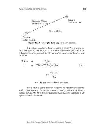 FUNDAMENTOS DE TOPOGRAFIA
Luis A. K. Veiga/Maria A. Z. Zanetti/Pedro L. Faggion
262
Figura 15.19 - Exemplo de interpolação numérica.
É possível calcular o desnível entre o ponto A e a curva de
nível com cota 75 m ( 75 m - 73,2 = 1,8 m). Sabendo-se que em 7,5 cm
o desnível entre os pontos é de 12,9 m, em "x" metros este desnível será
de 1,8 m.
( ) m
m
m
x
m
cm
8
,
1
2
,
73
75
9
,
12
5
,
7
=
−
→
→
(15.1)
9
,
12
8
,
1
.
5
,
7
=
x
x = 1,05 cm, arredondando para 1cm.
Neste caso, a curva de nível com cota 75 m estará passando a
1,05 cm do ponto A. Da mesma forma, é possível calcular os valores
para as curvas 80 e 85 m (respectivamente 3,9 e 6,9 cm). A figura 15.20
apresenta estes resultados.
Ponto B
Cota = 86,1 m
Ponto A
Cota = 73,2 m
∆hAB = 12,9 m
Distância AB no
desenho = 7,5 cm
 