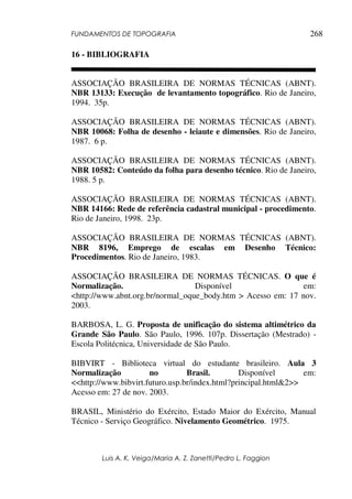 FUNDAMENTOS DE TOPOGRAFIA
Luis A. K. Veiga/Maria A. Z. Zanetti/Pedro L. Faggion
268
16 - BIBLIOGRAFIA
ASSOCIAÇÃO BRASILEIRA DE NORMAS TÉCNICAS (ABNT).
NBR 13133: Execução de levantamento topográfico. Rio de Janeiro,
1994. 35p.
ASSOCIAÇÃO BRASILEIRA DE NORMAS TÉCNICAS (ABNT).
NBR 10068: Folha de desenho - leiaute e dimensões. Rio de Janeiro,
1987. 6 p.
ASSOCIAÇÃO BRASILEIRA DE NORMAS TÉCNICAS (ABNT).
NBR 10582: Conteúdo da folha para desenho técnico. Rio de Janeiro,
1988. 5 p.
ASSOCIAÇÃO BRASILEIRA DE NORMAS TÉCNICAS (ABNT).
NBR 14166: Rede de referência cadastral municipal - procedimento.
Rio de Janeiro, 1998. 23p.
ASSOCIAÇÃO BRASILEIRA DE NORMAS TÉCNICAS (ABNT).
NBR 8196, Emprego de escalas em Desenho Técnico:
Procedimentos. Rio de Janeiro, 1983.
ASSOCIAÇÃO BRASILEIRA DE NORMAS TÉCNICAS. O que é
Normalização. Disponível em:
<http://www.abnt.org.br/normal_oque_body.htm > Acesso em: 17 nov.
2003.
BARBOSA, L. G. Proposta de unificação do sistema altimétrico da
Grande São Paulo. São Paulo, 1996. 107p. Dissertação (Mestrado) -
Escola Politécnica, Universidade de São Paulo.
BIBVIRT - Biblioteca virtual do estudante brasileiro. Aula 3
Normalização no Brasil. Disponível em:
<<http://www.bibvirt.futuro.usp.br/index.html?principal.html&2>>
Acesso em: 27 de nov. 2003.
BRASIL, Ministério do Exército, Estado Maior do Exército, Manual
Técnico - Serviço Geográfico. Nivelamento Geométrico. 1975.
 