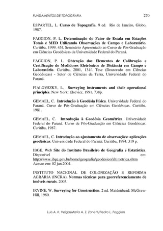 FUNDAMENTOS DE TOPOGRAFIA
Luis A. K. Veiga/Maria A. Z. Zanetti/Pedro L. Faggion
270
ESPARTEL, L. Curso de Topografia. 9 ed. Rio de Janeiro, Globo,
1987.
FAGGION, P. L. Determinação do Fator de Escala em Estações
Totais e MED Utilizando Observações de Campo e Laboratório,
Curitiba, 1999. 45f. Seminário Apresentado ao Curso de Pós-Graduação
em Ciências Geodésicas da Universidade Federal do Paraná.
FAGGION, P. L. Obtenção dos Elementos de Calibração e
Certificação de Medidores Eletrônicos de Distância em Campo e
Laboratório. Curitiba, 2001, 134f. Tese (Doutorado em Ciências
Geodésicas) - Setor de Ciências da Terra, Universidade Federal do
Paraná.
FIALOVSZKY, L. Surveying instruments and their operational
principles. New York: Elsevier, 1991. 738p.
GEMAEL, C. Introdução à Geodésia Física. Universidade Federal do
Paraná. Curso de Pós-Graduação em Ciências Geodésicas. Curitiba,
1981.
GEMAEL, C. Introdução à Geodésia Geométrica. Universidade
Federal do Paraná. Curso de Pós-Graduação em Ciências Geodésicas.
Curitiba, 1987.
GEMAEL, C. Introdução ao ajustamento de observações: aplicações
geodésicas. Universidade Federal do Paraná. Curitiba, 1994. 319 p.
IBGE. Web Site do Instituto Brasileiro de Geografia e Estatística.
Disponível em:
http://www.ibge.gov.br/home/geografia/geodesico/altimetrica.shtm
Acesso em: 02 jan.2004.
INSTITUTO NACIONAL DE COLONIZAÇÃO E REFORMA
AGRÁRIA (INCRA). Normas técnicas para georreferenciamento de
imóveis rurais. 2003.
IRVINE, W. Surveying for Construction. 2 ed. Maidenhead: McGraw-
Hill, 1980.
 