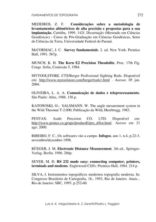 FUNDAMENTOS DE TOPOGRAFIA
Luis A. K. Veiga/Maria A. Z. Zanetti/Pedro L. Faggion
272
MEDEIROS, Z. F. Considerações sobre a metodologia de
levantamentos altimétricos de alta precisão e propostas para a sua
implantação. Curitiba, 1999. 142f. Dissertação (Mestrado em Ciências
Geodésicas) - Curso de Pós-Graduação em Ciências Geodésicas, Setor
de Ciências da Terra, Universidade Federal do Paraná.
McCORMAC, J. C. Survey fundamentals. 2. ed. New York: Prentice
Hall, 1991. 567p.
MUNCH, K. H. The Kern E2 Precision Theodolite, Proc. 17th Fig.
Congr. Sofia, Comissão 5, 1984.
MYTOOLSTORE. CTS/Berger Profissional Sighting Rods. Disponível
em: http://www.mytoolstore.com/berger/rods1.html . Acesso: 05 jan.
2004.
OLIVEIRA, L. A. A. Comunicação de dados e teleprocessamento.
São Paulo: Atlas, 1986. 156 p.
KATOWISKI, O.; SALSMANN, W. The angle mesurement system in
the Wild Theomat T-2.000, Publicação da Wild, Heerbrugg. 1983.
PENTAX. Asahi Precision CO. LTD. Disponível em:
http://www.pentax.co.jp/apc/productE/pro_d/list.html. Acesso em 21
ago. 2000.
RIBEIRO, F. C., Os softwares vão a campo. Infogeo, ano 1, n.4, p.22-3,
novembro/dezembro 1998.
RÜEGER, J. M. Electronic Distance Measurement. 3th ed., Springer-
Verlag, Berlin. 1996. 266p.
SEYER, M. D. RS 232 made easy: connecting computer, printers,
terminals and modems. Englewood Cliffs: Prentice-Hall, 1984. 214 p.
SILVA, I. Instrumentos topográficos modernos topografia moderna. In:
Congresso Brasileiro de Cartografia, 16., 1993, Rio de Janeiro. Anais...
Rio de Janeiro: SBC, 1993. p.252-60.
 