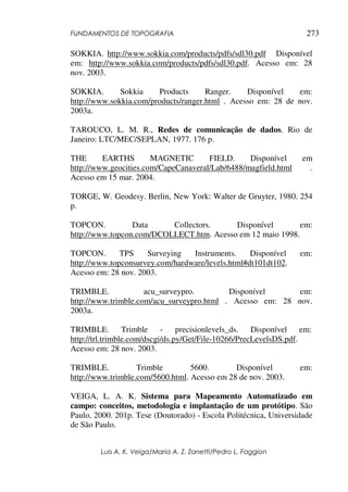 FUNDAMENTOS DE TOPOGRAFIA
Luis A. K. Veiga/Maria A. Z. Zanetti/Pedro L. Faggion
273
SOKKIA. http://www.sokkia.com/products/pdfs/sdl30.pdf Disponível
em: http://www.sokkia.com/products/pdfs/sdl30.pdf. Acesso em: 28
nov. 2003.
SOKKIA. Sokkia Products Ranger. Disponível em:
http://www.sokkia.com/products/ranger.html . Acesso em: 28 de nov.
2003a.
TAROUCO, L. M. R., Redes de comunicação de dados. Rio de
Janeiro: LTC/MEC/SEPLAN, 1977. 176 p.
THE EARTHS MAGNETIC FIELD. Disponível em
http://www.geocities.com/CapeCanaveral/Lab/6488/magfield.html .
Acesso em 15 mar. 2004.
TORGE, W. Geodesy. Berlin, New York: Walter de Gruyter, 1980. 254
p.
TOPCON. Data Collectors. Disponível em:
http://www.topcon.com/DCOLLECT.htm. Acesso em 12 maio 1998.
TOPCON. TPS Surveying Instruments. Disponível em:
http://www.topconsurvey.com/hardware/levels.html#dt101dt102.
Acesso em: 28 nov. 2003.
TRIMBLE. acu_surveypro. Disponível em:
http://www.trimble.com/acu_surveypro.html . Acesso em: 28 nov.
2003a.
TRIMBLE. Trimble - precisionlevels_ds. Disponível em:
http://trl.trimble.com/dscgi/ds.py/Get/File-10266/PrecLevelsDS.pdf.
Acesso em: 28 nov. 2003.
TRIMBLE. Trimble 5600. Disponível em:
http://www.trimble.com/5600.html. Acesso em 28 de nov. 2003.
VEIGA, L. A. K. Sistema para Mapeamento Automatizado em
campo: conceitos, metodologia e implantação de um protótipo. São
Paulo, 2000. 201p. Tese (Doutorado) - Escola Politécnica, Universidade
de São Paulo.
 