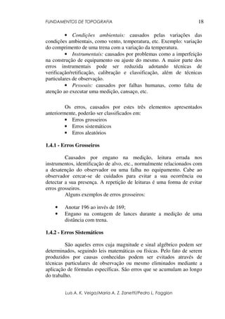 FUNDAMENTOS DE TOPOGRAFIA
Luis A. K. Veiga/Maria A. Z. Zanetti/Pedro L. Faggion
18
• Condições ambientais: causados pelas variações das
condições ambientais, como vento, temperatura, etc. Exemplo: variação
do comprimento de uma trena com a variação da temperatura.
• Instrumentais: causados por problemas como a imperfeição
na construção de equipamento ou ajuste do mesmo. A maior parte dos
erros instrumentais pode ser reduzida adotando técnicas de
verificação/retificação, calibração e classificação, além de técnicas
particulares de observação.
• Pessoais: causados por falhas humanas, como falta de
atenção ao executar uma medição, cansaço, etc.
Os erros, causados por estes três elementos apresentados
anteriormente, poderão ser classificados em:
• Erros grosseiros
• Erros sistemáticos
• Erros aleatórios
1.4.1 - Erros Grosseiros
Causados por engano na medição, leitura errada nos
instrumentos, identificação de alvo, etc., normalmente relacionados com
a desatenção do observador ou uma falha no equipamento. Cabe ao
observador cercar-se de cuidados para evitar a sua ocorrência ou
detectar a sua presença. A repetição de leituras é uma forma de evitar
erros grosseiros.
Alguns exemplos de erros grosseiros:
• Anotar 196 ao invés de 169;
• Engano na contagem de lances durante a medição de uma
distância com trena.
1.4.2 - Erros Sistemáticos
São aqueles erros cuja magnitude e sinal algébrico podem ser
determinados, seguindo leis matemáticas ou físicas. Pelo fato de serem
produzidos por causas conhecidas podem ser evitados através de
técnicas particulares de observação ou mesmo eliminados mediante a
aplicação de fórmulas específicas. São erros que se acumulam ao longo
do trabalho.
 