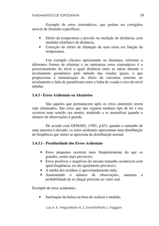 FUNDAMENTOS DE TOPOGRAFIA
Luis A. K. Veiga/Maria A. Z. Zanetti/Pedro L. Faggion
19
Exemplo de erros sistemáticos, que podem ser corrigidos
através de fórmulas específicas:
• Efeito da temperatura e pressão na medição de distâncias com
medidor eletrônico de distância;
• Correção do efeito de dilatação de uma trena em função da
temperatura.
Um exemplo clássico apresentado na literatura, referente a
diferentes formas de eliminar e ou minimizar erros sistemáticos é o
posicionamento do nível a igual distância entre as miras durante o
nivelamento geométrico pelo método das visadas iguais, o que
proporciona a minimização do efeito da curvatura terrestre no
nivelamento e falta de paralelismo entre a linha de visada e eixo do nível
tubular.
1.4.3 - Erros Acidentais ou Aleatórios
São aqueles que permanecem após os erros anteriores terem
sido eliminados. São erros que não seguem nenhum tipo de lei e ora
ocorrem num sentido ora noutro, tendendo a se neutralizar quando o
número de observações é grande.
De acordo com GEMAEL (1991, p.63), quando o tamanho de
uma amostra é elevado, os erros acidentais apresentam uma distribuição
de freqüência que muito se aproxima da distribuição normal.
1.4.3.1 - Peculiaridade dos Erros Acidentais
• Erros pequenos ocorrem mais freqüentemente do que os
grandes, sendo mais prováveis;
• Erros positivos e negativos do mesmo tamanho acontecem com
igual freqüência, ou são igualmente prováveis;
• A média dos resíduos é aproximadamente nula;
• Aumentando o número de observações, aumenta a
probabilidade de se chegar próximo ao valor real.
Exemplo de erros acidentais:
• Inclinação da baliza na hora de realizar a medida;
 