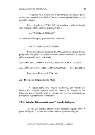 FUNDAMENTOS DE TOPOGRAFIA
Luis A. K. Veiga/Maria A. Z. Zanetti/Pedro L. Faggion
25
Ao aplicar-se a função sem a transformação do ângulo pode-
se incorrer em erros nos cálculos futuros, como é possível observar no
exemplo a seguir.
Para o ângulo α = 22º 09’ 04” calculando-se o valor da função
seno sem converter o valor do ângulo, obtém-se:
sen(22,0904) = 0,376069016
Já transformando-o para graus decimais obtém-se:
sen(22,1511111º) = 0,377050629
Considerando uma distância de 300 m, entre um vértice de uma
poligonal e um ponto de detalhe qualquer, pode-se observar a seguinte
diferença no valor de ∆x calculado.
∆x = 300 × sen (22,0904) = 300 × 0,376069016 → ∆x = 112,821 m
∆x = 300 × sen (22,1511111) = 300 × 0,377050629 → ∆x = 113,115 m
Logo, uma diferença de 29,4 cm.
2.2 - Revisão de Trigonometria Plana
A trigonometria teve origem na Grécia, em virtude dos
estudos das relações métricas entre os lados e os ângulos de um
triângulo, provavelmente com o objetivo de resolver problemas de
navegação, Agrimensura e Astronomia.
2.2.1 - Relações Trigonométricas no Triângulo Retângulo
A soma dos ângulos internos de um triângulo é igual a 180°. A
partir da figura 2.2 podem ser estabelecidas as seguintes relações:
 