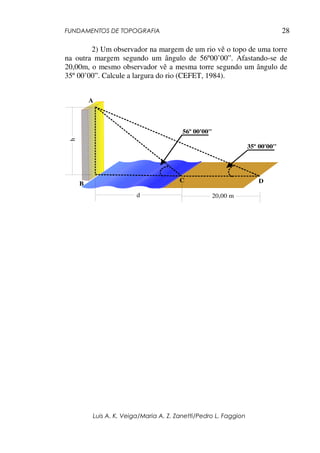 FUNDAMENTOS DE TOPOGRAFIA
Luis A. K. Veiga/Maria A. Z. Zanetti/Pedro L. Faggion
28
2) Um observador na margem de um rio vê o topo de uma torre
na outra margem segundo um ângulo de 56º00’00”. Afastando-se de
20,00m, o mesmo observador vê a mesma torre segundo um ângulo de
35º 00’00”. Calcule a largura do rio (CEFET, 1984).
A
B
C D
56º 00'00"
35º 00'00"
h
d 20,00 m
 
