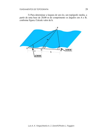 FUNDAMENTOS DE TOPOGRAFIA
Luis A. K. Veiga/Maria A. Z. Zanetti/Pedro L. Faggion
29
3) Para determinar a largura de um rio, um topógrafo mediu, a
partir de uma base de 20,00 m de comprimento os ângulos em A e B,
conforme figura. Calcule valor de h.
62º00'00"
74º00'00"
A
B
P
M
h
a
b
 