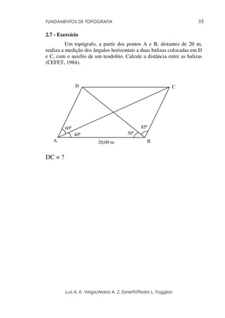FUNDAMENTOS DE TOPOGRAFIA
Luis A. K. Veiga/Maria A. Z. Zanetti/Pedro L. Faggion
33
2.7 - Exercício
Um topógrafo, a partir dos pontos A e B, distantes de 20 m,
realiza a medição dos ângulos horizontais a duas balizas colocadas em D
e C, com o auxílio de um teodolito. Calcule a distância entre as balizas
(CEFET, 1984).
DC = ?
40º
60º
30º
85º
A B
D C
20,00 m
 