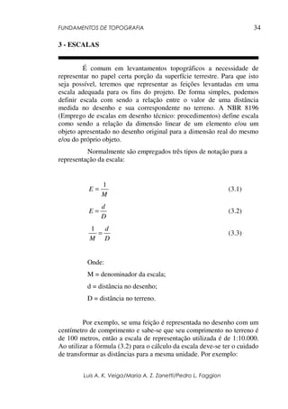 FUNDAMENTOS DE TOPOGRAFIA
Luis A. K. Veiga/Maria A. Z. Zanetti/Pedro L. Faggion
34
3 - ESCALAS
É comum em levantamentos topográficos a necessidade de
representar no papel certa porção da superfície terrestre. Para que isto
seja possível, teremos que representar as feições levantadas em uma
escala adequada para os fins do projeto. De forma simples, podemos
definir escala com sendo a relação entre o valor de uma distância
medida no desenho e sua correspondente no terreno. A NBR 8196
(Emprego de escalas em desenho técnico: procedimentos) define escala
como sendo a relação da dimensão linear de um elemento e/ou um
objeto apresentado no desenho original para a dimensão real do mesmo
e/ou do próprio objeto.
Normalmente são empregados três tipos de notação para a
representação da escala:
M
E
1
= (3.1)
D
d
E = (3.2)
D
d
M
=
1
(3.3)
Onde:
M = denominador da escala;
d = distância no desenho;
D = distância no terreno.
Por exemplo, se uma feição é representada no desenho com um
centímetro de comprimento e sabe-se que seu comprimento no terreno é
de 100 metros, então a escala de representação utilizada é de 1:10.000.
Ao utilizar a fórmula (3.2) para o cálculo da escala deve-se ter o cuidado
de transformar as distâncias para a mesma unidade. Por exemplo:
 