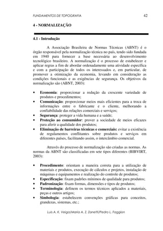 FUNDAMENTOS DE TOPOGRAFIA
Luis A. K. Veiga/Maria A. Z. Zanetti/Pedro L. Faggion
42
4 - NORMALIZAÇÃO
4.1 - Introdução
A Associação Brasileira de Normas Técnicas (ABNT) é o
órgão responsável pela normalização técnica no país, tendo sido fundada
em 1940 para fornecer a base necessária ao desenvolvimento
tecnológico brasileiro. A normalização é o processo de estabelecer e
aplicar regras a fim de abordar ordenadamente uma atividade específica
e com a participação de todos os interessados e, em particular, de
promover a otimização da economia, levando em consideração as
condições funcionais e as exigências de segurança. Os objetivos da
normalização são (ABNT, 2003):
• Economia: proporcionar a redução da crescente variedade de
produtos e procedimentos;
• Comunicação: proporcionar meios mais eficientes para a troca de
informações entre o fabricante e o cliente, melhorando a
confiabilidade das relações comerciais e serviços;
• Segurança: proteger a vida humana e a saúde;
• Proteção ao consumidor: prover a sociedade de meios eficazes
para aferir a qualidade dos produtos;
• Eliminação de barreiras técnicas e comerciais: evitar a existência
de regulamentos conflitantes sobre produtos e serviços em
diferentes países, facilitando assim, o intercâmbio comercial.
Através do processo de normalização são criadas as normas. As
normas da ABNT são classificadas em sete tipos diferentes (BIBVIRT,
2003):
• Procedimento: orientam a maneira correta para a utilização de
materiais e produtos, execução de cálculos e projetos, instalação de
máquinas e equipamentos e realização do controle de produtos;
• Especificação: fixam padrões mínimos de qualidade para produtos;
• Padronização: fixam formas, dimensões e tipos de produtos;
• Terminologia: definem os termos técnicos aplicados a materiais,
peças e outros artigos;
• Simbologia: estabelecem convenções gráficas para conceitos,
grandezas, sistemas, etc.;
 