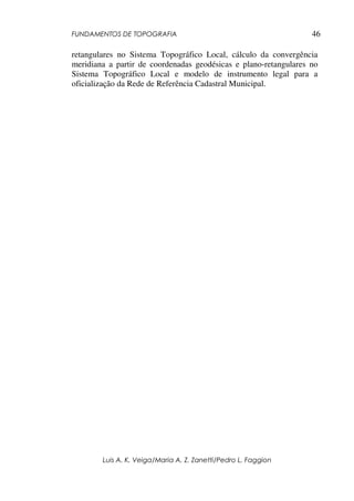 FUNDAMENTOS DE TOPOGRAFIA
Luis A. K. Veiga/Maria A. Z. Zanetti/Pedro L. Faggion
46
retangulares no Sistema Topográfico Local, cálculo da convergência
meridiana a partir de coordenadas geodésicas e plano-retangulares no
Sistema Topográfico Local e modelo de instrumento legal para a
oficialização da Rede de Referência Cadastral Municipal.
 