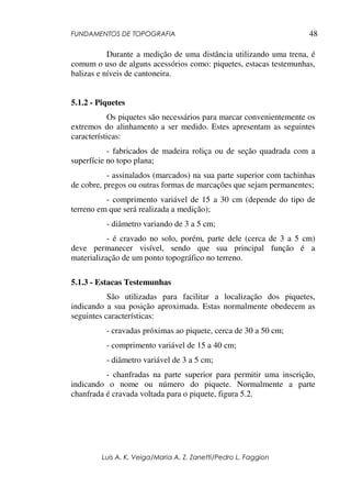 FUNDAMENTOS DE TOPOGRAFIA
Luis A. K. Veiga/Maria A. Z. Zanetti/Pedro L. Faggion
48
Durante a medição de uma distância utilizando uma trena, é
comum o uso de alguns acessórios como: piquetes, estacas testemunhas,
balizas e níveis de cantoneira.
5.1.2 - Piquetes
Os piquetes são necessários para marcar convenientemente os
extremos do alinhamento a ser medido. Estes apresentam as seguintes
características:
- fabricados de madeira roliça ou de seção quadrada com a
superfície no topo plana;
- assinalados (marcados) na sua parte superior com tachinhas
de cobre, pregos ou outras formas de marcações que sejam permanentes;
- comprimento variável de 15 a 30 cm (depende do tipo de
terreno em que será realizada a medição);
- diâmetro variando de 3 a 5 cm;
- é cravado no solo, porém, parte dele (cerca de 3 a 5 cm)
deve permanecer visível, sendo que sua principal função é a
materialização de um ponto topográfico no terreno.
5.1.3 - Estacas Testemunhas
São utilizadas para facilitar a localização dos piquetes,
indicando a sua posição aproximada. Estas normalmente obedecem as
seguintes características:
- cravadas próximas ao piquete, cerca de 30 a 50 cm;
- comprimento variável de 15 a 40 cm;
- diâmetro variável de 3 a 5 cm;
- chanfradas na parte superior para permitir uma inscrição,
indicando o nome ou número do piquete. Normalmente a parte
chanfrada é cravada voltada para o piquete, figura 5.2.
 