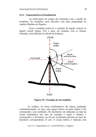 FUNDAMENTOS DE TOPOGRAFIA
Luis A. K. Veiga/Maria A. Z. Zanetti/Pedro L. Faggion
55
5.2.1 - Taqueometria ou Estadimetria
As observações de campo são realizadas com o auxílio de
teodolitos. Os teodolitos serão descritos com mais propriedade no
capítulo Medidas de Ângulos.
Com o teodolito realiza-se a medição do ângulo vertical ou
ângulo zenital (figura 5.9), o qual, em conjunto com as leituras
efetuadas, será utilizado no cálculo da distância.
Figura 5.9 - Exemplo de um teodolito.
As estádias, ou miras estadimétricas são réguas graduadas
centimetricamente, ou seja, cada espaço branco ou preto (figura 5.10)
corresponde a um centímetro. Os decímetros são indicados ao lado da
escala centimétrica (no caso do exemplo a seguir o número 1
corresponde a 1 decímetro, ou 10 cm), localizados próximo ao meio do
decímetro correspondente (5 cm). A escala métrica é indicada com
 