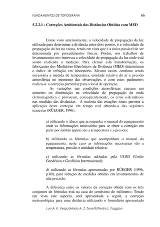 FUNDAMENTOS DE TOPOGRAFIA
Luis A. K. Veiga/Maria A. Z. Zanetti/Pedro L. Faggion
66
5.2.2.1 - Correções Ambientais das Distâncias Obtidas com MED
Como visto anteriormente, a velocidade de propagação da luz
utilizada para determinar a distância entre dois pontos, é a velocidade de
propagação da luz no vácuo, tendo em vista que é a única passível de ser
determinada por procedimentos físicos. Porém, nos trabalhos de
levantamentos nos interessa a velocidade de propagação da luz onde está
sendo realizada a medição. Para efetuar esta transformação, os
fabricantes dos Medidores Eletrônicos de Distância (MED) determinam
o índice de refração em laboratório. Mesmo assim, continua sendo
necessária a medida de temperatura, umidade relativa do ar e pressão
atmosférica no momento das observações, e com estes parâmetros
realiza-se a correção particular para o local de operação.
As variações nas condições atmosféricas causam um
aumento ou diminuição na velocidade de propagação da onda
eletromagnética e provocam, conseqüentemente, os erros sistemáticos
nas medidas das distâncias. A maioria das estações totais permite a
aplicação desta correção em tempo real obtendo-a das seguintes
maneiras (RÜEGER, 1996):
a) utilizando o ábaco que acompanha o manual do equipamento
onde as informações necessárias para se obter a correção em
parte por milhão (ppm) são a temperatura e a pressão;
b) utilizando as fórmulas que acompanham o manual do
equipamento, neste caso as informações necessárias são a
temperatura, pressão e umidade relativa;
c) utilizando as fórmulas adotadas pela UGGI (União
Geodésica e Geofísica Internacional);
d) utilizando as fórmulas apresentadas por RÜEGER (1996,
p.80), para redução de medidas obtidas em levantamentos de
alta precisão.
A diferença entre os valores da correção obtida com os três
conjuntos de fórmulas está na casa do centésimo do milímetro. Tendo
em vista este aspecto, será apresentada a seguir, a correção
meteorológica para uma distância utilizando o formulário apresentado
 