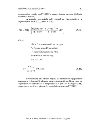 FUNDAMENTOS DE TOPOGRAFIA
Luis A. K. Veiga/Maria A. Z. Zanetti/Pedro L. Faggion
67
no manual da estação total TC2002 e a correção para a mesma distância
utilizando o ábaco.
A equação apresentada pelo manual do equipamento é a
seguinte (WILD TC2002, 1994, p.24-9):
( ) ( ) 







×
×
+
×
×
−
×
+
×
−
=
∆
−
x
t
h
t
P
D 10
1
10
126
,
4
1
29065
,
0
8
,
281
4
1
α
α
(5.24)
Onde:
∆D1 = Correção atmosférica em ppm;
P= Pressão atmosférica (mbar);
t = Temperatura ambiente (ºC);
h = Umidade relativa (%);
α = 1/273,16.
7857
,
0
3
,
237
5
,
7
+
+
×
=
t
t
x (5.25)
Normalmente nas últimas páginas do manual do equipamento
encontra-se o ábaco utilizado para a correção atmosférica. Neste caso, os
argumentos de entrada são a temperatura e a pressão. Na figura 5.18,
apresenta-se um ábaco retirado do manual da estação total TC2002.
 