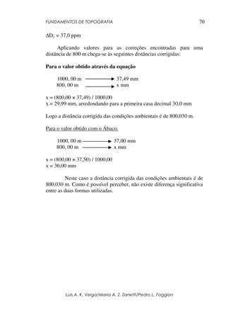 FUNDAMENTOS DE TOPOGRAFIA
Luis A. K. Veiga/Maria A. Z. Zanetti/Pedro L. Faggion
70
∆D1 = 37,0 ppm
Aplicando valores para as correções encontradas para uma
distância de 800 m chega-se às seguintes distâncias corrigidas:
Para o valor obtido através da equação
1000, 00 m 37,49 mm
800, 00 m x mm
x = (800,00 × 37,49) / 1000,00
x = 29,99 mm, arredondando para a primeira casa decimal 30,0 mm
Logo a distância corrigida das condições ambientais é de 800,030 m.
Para o valor obtido com o Ábaco.
1000, 00 m 37,00 mm
800, 00 m x mm
x = (800,00 × 37,50) / 1000,00
x = 30,00 mm
Neste caso a distância corrigida das condições ambientais é de
800,030 m. Como é possível perceber, não existe diferença significativa
entre as duas formas utilizadas.
 