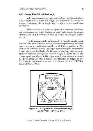 FUNDAMENTOS DE TOPOGRAFIA
Luis A. K. Veiga/Maria A. Z. Zanetti/Pedro L. Faggion
80
6.4.1 - Sensor Eletrônico de Inclinação
Vale a pena acrescentar, que os teodolitos eletrônicos incluem
outra característica distinta em relação aos mecânicos: o sistema de
sensores eletrônicos de inclinação que permitem a horizontalização
automática.
Além de facilitar a tarefa do operador e aumentar a precisão,
esse sistema permite corrigir diretamente uma visada simples de ângulos
verticais, sem ter que conjugar os pares de leituras nas posições direta e
inversa.
O sistema apresentado na figura 6.11 é baseado na reflexão de
uma luz sobre uma superfície líquida, que sempre permanece horizontal
e por isso pode ser usada como um referencial. Uma luz gerada em (A) é
refletida na superfície líquida (B) e após atravessar alguns componentes
ópticos atinge um fotodiodo (C). O valor da corrente, induzida neste,
permite determinar a posição da luz com relação ao ponto de zero (Z),
em que quadrante (figura 6.11) e qual o deslocamento com relação a
esse ponto central, ou seja, a inclinação do teodolito na direção do eixo
de colimação (horizontal) e na sua perpendicular (vertical) (CINTRA,
1993; DURAN, 199_).
Figura 6.11 - Esquema do Sensor de Inclinação.
ADAPTADO: CINTRA, 1993.
 