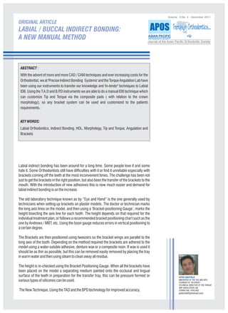 Volume : II No. 4 - December 2011

ORIGINAL ARTICLE
LABIAL / BUCCAL INDIRECT BONDING:                                                                   APOS Trends in Orthodontics..
A NEW MANUAL METHOD                                                                            ASIAN PACIFIC
                                                                                               ORTHODONTIC SOCIETY
                                                                                               Journal of the Asian Pacific Orthodontic Society




 ABSTRACT :
 With the advent of more and more CAD / CAM techniques and ever increasing costs for the
 Orthodontist, we at 'Precise Indirect Bonding Systems' and the Torque Angulation Lab have
 been using our instruments to transfer our knowledge and 'In-tendo" techniques to Labial
 IDB. Using the T.A.D and B.P instruments we are able to do a manual IDB technique which
                              .D
 can customize Tip and Torque via the composite pads ( with relation to the crown
 morphology), so any bracket system can be used and customized to the patients
 requirements.


 KEY WORDS:
 Labial Orthodontics, Indirect Bonding. HOL, Morphology, Tip and Torque, Angulation and
 Brackets




Labial indirect bonding has been around for a long time. Some people love it and some
hate it. Some Orthodontists still have difficulties with it or find it unreliable especially with
brackets coming off the teeth at the most inconvenient times. The challenge has been not
just to get the brackets in the right position, but also been the transfer of the brackets to the
mouth. With the introduction of new adhesives this is now much easier and demand for
labial indirect bonding is on the increase.

The old laboratory technique known as by “Eye and Hand” is the one generally used by
technicians when setting up brackets on plaster models. The doctor or technician marks
the long axis lines on the model, and then using a ‘Bracket-positioning Gauge’, marks the
height bisecting the axis line for each tooth. The height depends on that required for the
individual treatment plan, or follows a recommended bracket positioning chart such as the
one by Andrews / MBT, etc. Using the boon gauge reduces errors in vertical positioning to
a certain degree.

The Brackets are then positioned using tweezers so the bracket wings are parallel to the
long axis of the tooth. Depending on the method required the brackets are adhered to the
model using a water-soluble adhesive, denture wax or a composite resin. If wax is used it
should be as thin as possible, but this can be removed easily removed by placing the tray
in warm water and then using steam to clean away all residue.

The height is re-checked using the Bracket Positioning Gauge. When all the brackets have
been placed on the model a separating medium painted onto the occlusal and lingual
surface of the teeth in preparation for the transfer tray, this can be pressure formed or                              PETER SHEFFIELD
various types of silicones can be used.                                                                                INNOVATOR OF THE TAD AND BPD,
                                                                                                                       FOUNDER OF “IN-TENDO”,
                                                                                                                       TECHNICAL DIRECTOR OF THE TORQUE
                                                                                                                       AND ANGULATION LAB.
The New Technique, Using the TAD and the BPD technology for improved accuracy.                                         CHIANG MAI, THAILAND.
                                                                                                                       petersheff@hotmail.com
 