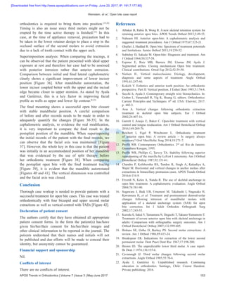 Weinstein, et al.: Open bite case report
APOS Trends in Orthodontics | Volume 7 | Issue 3 | May-June 2017 153
orthodontics is required to bring them into position.[19,20]
Timing is also an issue since third molars might not be
erupted by the time active therapy is finished.[21]
In this
case, at the time of appliance removal, precaution had to
be taken in the lower retainer design to place a stop in the
occlusal surface of the second molars to avoid extrusion
due to a lack of tooth contact with the upper arch.
Superimposition analysis: When comparing the tracings, it
can be observed that the patient presented with ideal upper
exposure at rest and therefore her case had to be assessed
with posterior intrusion rather that anterior extrusion.
Comparison between initial and final lateral cephalometric
clearly shows a significant improvement of lower incisor
position [Figure 36]. After mandibular autorotation, the
lower incisor coupled better with the upper and the incisal
edge became closer to upper stomion. As stated by Ayala
and Gutiérrez, this is a key factor in improving facial
profile as wells as upper and lower lip contour.[8,22]
The final mounting shows a successful open bite closure
with stable mandibular position. A careful comparison
of before and after records needs to be made in order to
adequately quantify the changes [Figure 30-35]. In the
cephalometric analysis, to evidence the real modification,
it is very important to compare the final result to the
postsplint position of the mandible. When superimposing
the initial records of the patient with the final records, we
can observe that the facial axis was maintained [Figure
37]. However, the whole key in this case is that the patient
was initially in an accommodated position of her mandible
that was evidenced by the use of split therapy before
her orthodontic treatment [Figure 38]. When comparing
the postsplint open bite with the final treatment tracing
[Figure 39], it is evident that the mandible autorrotated
[Figures 40 and 41]. The vertical dimension was controlled
and the facial axis was closed.
Conclusion
Thorough case workup is needed to provide patients with a
successful treatment for open bite cases. This case was treated
orthodontically with four bicuspid and upper second molar
extractions as well as vertical control with TADs [Figure 42].
Declaration of patient consent
The authors certify that they have obtained all appropriate
patient consent forms. In the form the patient(s) has/have
given his/her/their consent for his/her/their images and
other clinical information to be reported in the journal. The
patients understand that their names and initials will not
be published and due efforts will be made to conceal their
identity, but anonymity cannot be guaranteed.
Financial support and sponsorship
Nil.
Conflicts of interest
There are no conflicts of interest.
References
1.	 Albaker B, Rabie B, Wong R. A new skeletal retention system for
retaining anterior open bites. APOS Trends Orthod 2013;3:49‑53.
2.	 Nahoum HI. Anterior open‑bite: A cephalometric analysis and
suggested treatment procedures. Am J Orthod 1975;67:523‑21.
3.	 Ghafari J, Haddad R. Open bite: Spectrum of treatment potentials
and limitations. Semin Orthod 2013;19:239‑52.
4.	 Subtelny D, Sakuda M. Open‑bite: Diagnosis and treatment. Am
J Orthod 1964;50:337‑58.
5.	 Espinar E, Ruiz MB, Barrera JM, Llamas JM, Ayala J.
Segmented arches. Closing mechanicsin Open bite treatment.
Clinical contributions. Ortod Esp 2012;52:39‑50.
6.	 Nielsen  IL. Vertical malocclusions: Etiology, development,
diagnosis and some aspects of treatment. Angle Orthod
1991;61:247‑60.
7.	 Kokich V. Esthetics and anterior tooth position: An orthodontic
perspective. Part II: Vertical position. J Esthet Dent 1993;5:174‑8.
8.	 Secchi A, Ayala J. Contemporary straight wire biomechanics. In:
Graber L, Vanarsdall R, Vig K, Huang G, editors. Orthodontics:
Current Principles and Techniques. 6th
 ed. USA: Elsevier; 2017.
p. 442‑3.
9.	 Aras  A. Vertical changes following orthodontic extraction
treatment in skeletal open bite subjects. Eur J Orthod
2002;24:407‑16.
10.	 Garrett J, Araujo E, Baker C. Open‑bite treatment with vertical
control and tongue reeducation. Am J Orthod Dentofacial Orthop
2016;149:269‑76.
11.	Reichert I, Figel P, Winchester L. Orthodontic treatment
of anterior open bite: A review article – Is surgery always
necessary? Oral Maxillofac Surg 2014;18:271‑7.
12.	 Proffit WR. Contemporary Orthodontics. 2nd
 ed. Rio de Janeiro:
Guanabara Koogan; 1995.
13.	 Proffit  WR, Phillips  C, Turvey  TA. Stability following superior
repositioning of the maxilla by LeFort I osteotomy. Am J Orthod
Dentofacial Orthop 1987;92:151‑61.
14.	 Chandra P, Kulshrestha RS, Tandon R, Singh A, Kakadiya A,
Wajid M. Horizontal and vertical changes in anchor molars after
extractions in bimaxillary protrusion cases. APOS Trends Orthod
2016;6:154‑9.
15.	 Erverdi N, Keles A, Nanda R. The use of skeletal anchorage in
open bite treatment: A cephalometric evaluation. Angle Orthod
2004;74:381‑90.
16.	 Sugawara J, Baik UB, Umemori M, Takahashi I, Nagasaka H,
Kawamura H, et al. Treatment and posttreatment dentoalveolar
changes following intrusion of mandibular molars with
application of a skeletal anchorage system (SAS) for open
bite correction. Int J Adult Orthodon Orthognath Surg
2002;17:243‑53.
17.	 Kuroda S, Sakai Y, Tamamura N, Deguchi T, Takano‑Yamamoto T.
Treatment of severe anterior open bite with skeletal anchorage in
adults: Comparison with orthognathic surgery outcomes. Am J
Orthod Dentofacial Orthop 2007;132:599‑605.
18.	 Bishara SE, Ortho D, Burkey PS. Second molar extractions: A
review. Am J Orthod 1986;89:415‑24.
19.	 Breakspear EK. Indications for extraction of the lower second
permanent molar. Dent Pract Dent Rec 1967;17:198‑200.
20.	 Brown ID. The unpredictable lower third molar. A case report.
Br Dent J 1974;136:155‑6.
21.	Cavanaugh JJ. Third molar changes following second molar
extractions. Angle Orthod 1985;55:70‑6.
22.	Ayala J, Gutiérrez G. Unpublished research. Continuing
education in orthodontics. Santiago, Chile: Course Handout.
Private publishing; 2016.
[Downloaded free from http://www.apospublications.com on Friday, June 23, 2017, IP: 191.7.177.80]
 