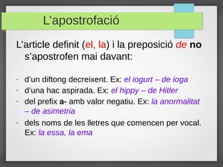 L’apostrofació
L’article definit (el, la) i la preposició de no
  s’apostrofen mai davant:

-   d’un diftong decreixent. Ex: el iogurt – de ioga
-   d’una hac aspirada. Ex: el hippy – de Hitler
-   del prefix a- amb valor negatiu. Ex: la anormalitat
    – de asimetria
-   dels noms de les lletres que comencen per vocal.
    Ex: la essa, la ema
 