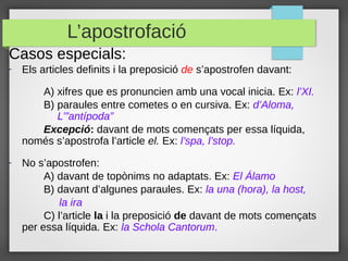 L’apostrofació
Casos especials:
-   Els articles definits i la preposició de s’apostrofen davant:

       A) xifres que es pronuncien amb una vocal inicia. Ex: l’XI.
       B) paraules entre cometes o en cursiva. Ex: d’Aloma,
          L’”antípoda”
       Excepció: davant de mots començats per essa líquida,
    només s’apostrofa l’article el. Ex: l’spa, l’stop.
-   No s’apostrofen:
         A) davant de topònims no adaptats. Ex: El Álamo
         B) davant d’algunes paraules. Ex: la una (hora), la host,
             la ira
         C) l’article la i la preposició de davant de mots començats
    per essa líquida. Ex: la Schola Cantorum.
 