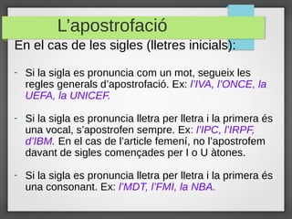 L’apostrofació
En el cas de les sigles (lletres inicials):
-   Si la sigla es pronuncia com un mot, segueix les
    regles generals d’apostrofació. Ex: l’IVA, l’ONCE, la
    UEFA, la UNICEF.

-   Si la sigla es pronuncia lletra per lletra i la primera és
    una vocal, s’apostrofen sempre. Ex: l’IPC, l’IRPF,
    d’IBM. En el cas de l’article femení, no l’apostrofem
    davant de sigles començades per I o U àtones.

-   Si la sigla es pronuncia lletra per lletra i la primera és
    una consonant. Ex: l’MDT, l’FMI, la NBA.
 