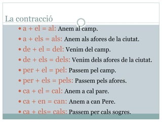 La contracció
 a + el = al: Anem al camp.
 a + els = als: Anem als afores de la ciutat.
 de + el = del: Venim del camp.
 de + els = dels: Venim dels afores de la ciutat.
 per + el = pel: Passem pel camp.
 per + els = pels: Passem pels afores.
 ca + el = cal: Anem a cal pare.
 ca + en = can: Anem a can Pere.
 ca + els= cals: Passem per cals sogres.
 