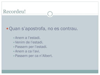 Quan s’apostrofa, no es contrau.
Anem a l’estadi.
Venim de l’estadi.
Passem per l’estadi.
Anem a ca l’avi.
Passem per ca n’Albert.
Recordeu!
 