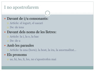I no apostrofarem
 Davant de i/u consonants:
 Article: el iogurt, el uacari
 De: de iens
 Davant dels noms de les lletres:
 Article: la i, la o, la hac
 De: de u
 Amb les paraules
 Article: la una (hora), la host, la ira, la anormalitat...
 Els pronoms
 us, hi, ho, li, les, no s’apostrofen mai
 
