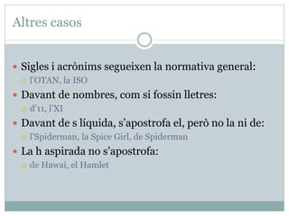 Altres casos
 Sigles i acrònims segueixen la normativa general:
 l’OTAN, la ISO
 Davant de nombres, com si fossin lletres:
 d’11, l’XI
 Davant de s líquida, s’apostrofa el, però no la ni de:
 l’Spiderman, la Spice Girl, de Spiderman
 La h aspirada no s’apostrofa:
 de Hawai, el Hamlet
 