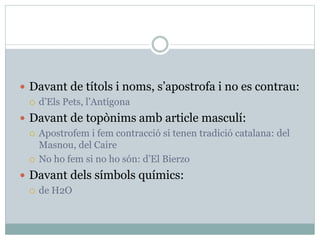  Davant de títols i noms, s’apostrofa i no es contrau:
 d’Els Pets, l’Antígona
 Davant de topònims amb article masculí:
 Apostrofem i fem contracció si tenen tradició catalana: del
Masnou, del Caire
 No ho fem si no ho són: d’El Bierzo
 Davant dels símbols químics:
 de H2O
 