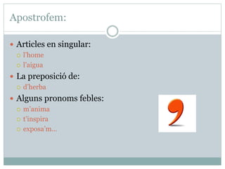 Apostrofem:
 Articles en singular:
 l’home
 l’aigua
 La preposició de:
 d’herba
 Alguns pronoms febles:
 m’anima
 t’inspira
 exposa’m...
 